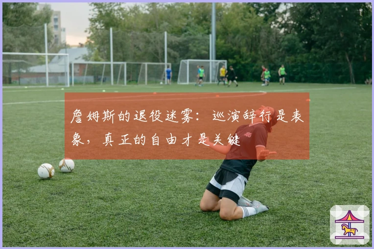 詹姆斯的退役迷雾：巡演辞行是表象，真正的自由才是关键