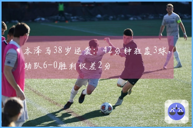 本泽马38岁逆袭：42分钟狂轰3球，助队6-0胜利仅差2分