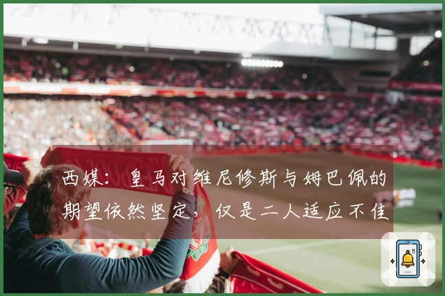 西媒：皇马对维尼修斯与姆巴佩的期望依然坚定，仅是二人适应不佳