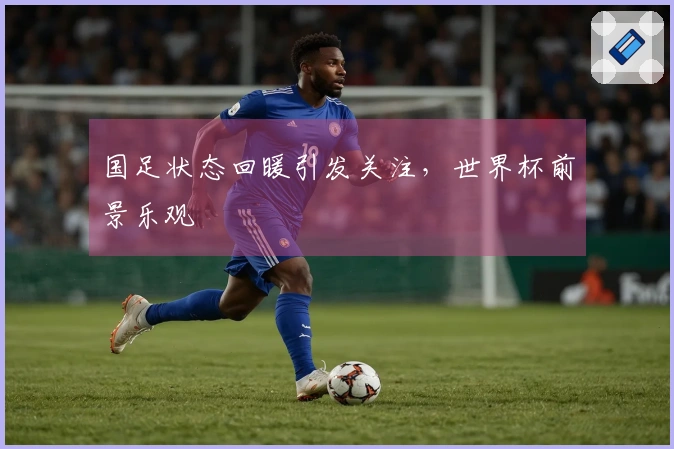 国足状态回暖引发关注，世界杯前景乐观