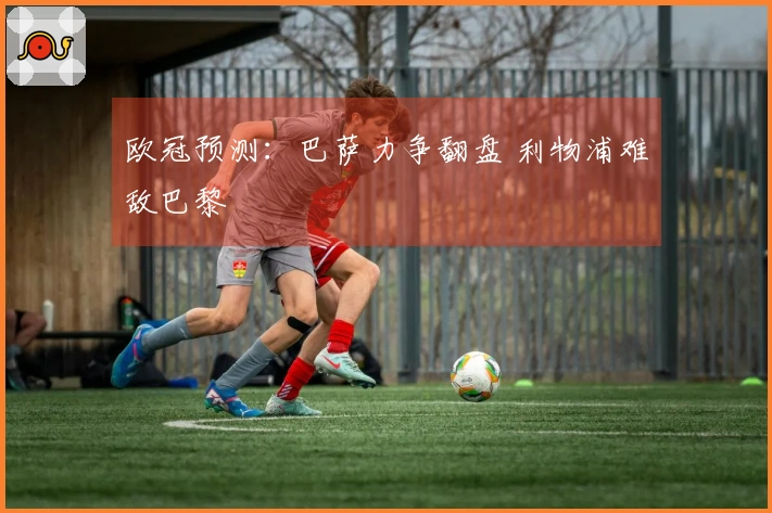 欧冠预测：巴萨力争翻盘 利物浦难敌巴黎
