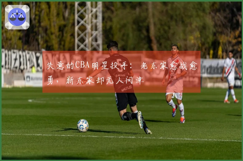 失意的CBA明星投手：老东家愈战愈勇，新东家却无人问津