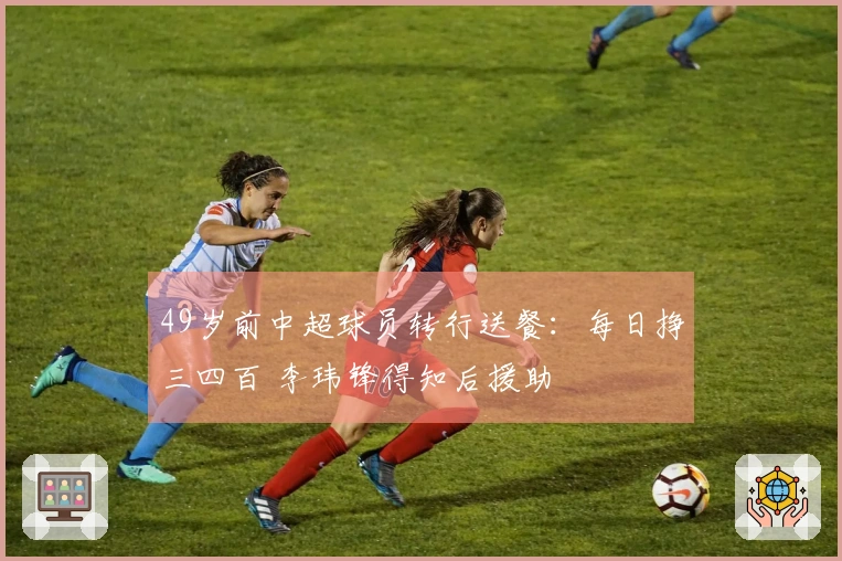 49岁前中超球员转行送餐：每日挣三四百 李玮锋得知后援助