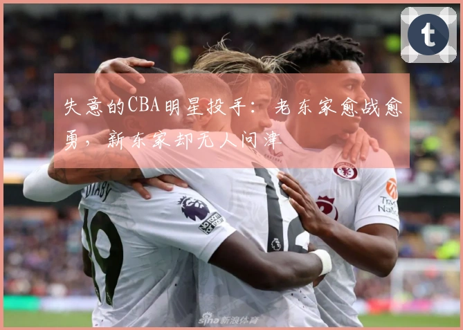 失意的CBA明星投手：老东家愈战愈勇，新东家却无人问津