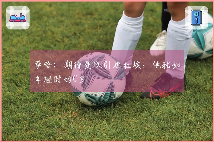 萨哈：期待曼联引进杜埃，他犹如年轻时的C罗