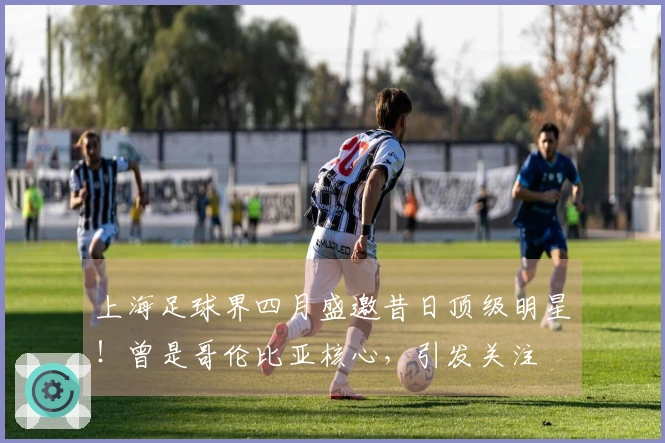 上海足球界四月盛邀昔日顶级明星！曾是哥伦比亚核心，引发关注