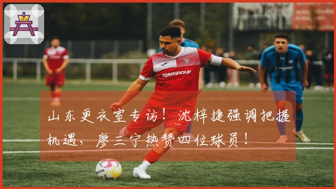 山东更衣室专访！沈梓捷强调把握机遇，廖三宁热赞四位球员！