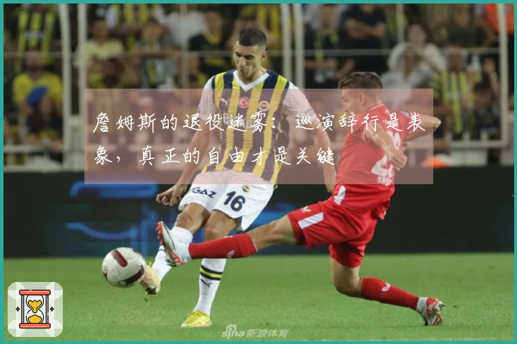 詹姆斯的退役迷雾：巡演辞行是表象，真正的自由才是关键