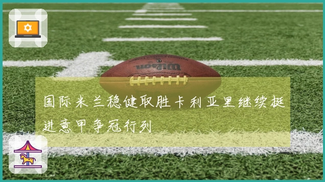 国际米兰稳健取胜卡利亚里继续挺进意甲争冠行列