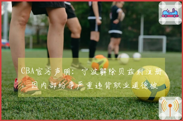 CBA官方声明：宁波解除贝兹利注册，因内部纷争严重违背职业道德被开除