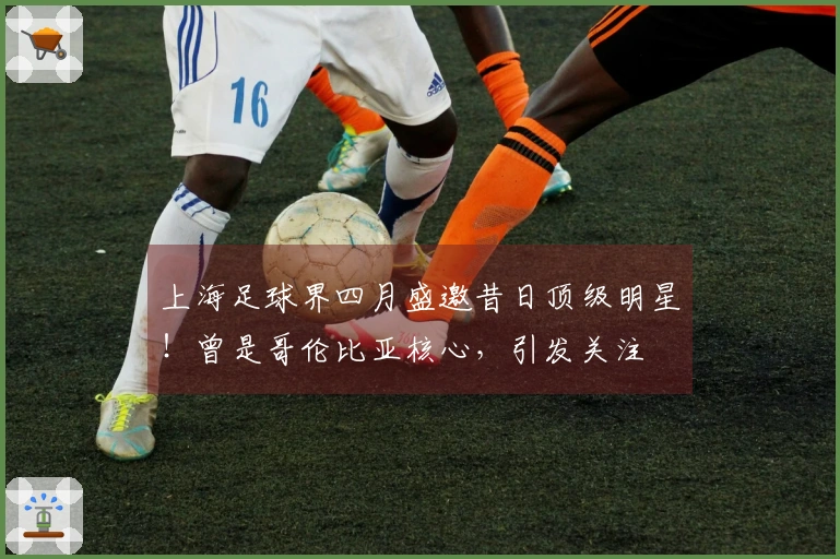 上海足球界四月盛邀昔日顶级明星！曾是哥伦比亚核心，引发关注