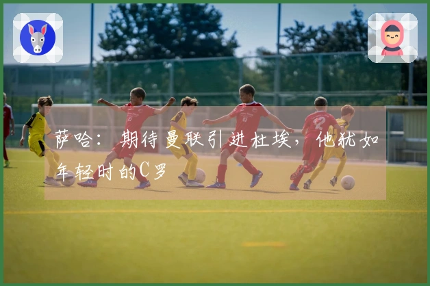 萨哈：期待曼联引进杜埃，他犹如年轻时的C罗